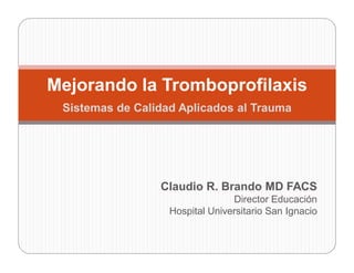 Mejorando la Tromboprofilaxis
 Sistemas de Calidad Aplicados al Trauma




                 Claudio R. Brando MD FACS
                                 Director Educación
                   Hospital Universitario San Ignacio
 