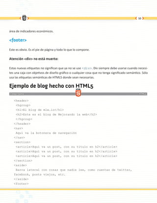 10




área de indicadores económicos.

<footer>

Este es obvio. Es el pie de página y todo lo que lo compone.

Atención <div> no está muerto:

Estas nuevas etiquetas no significan que ya no se use <div>. Div siempre debe usarse cuando necesi-
tes una caja con objetivos de diseño gráfico o cualquier cosa que no tenga significado semántico. Sólo
usa las etiquetas semánticas de HTML5 donde sean necesarias.

Ejemplo de blog hecho con HTML5

   <header>
    <hgroup>
    <h1>El blog de mlw.io</h1>
    <h2>Este es el blog de Mejorando la web</h2>
    </hgroup>
   </header>
   <nav>
    Aquí va la botonera de navegación
   </nav>
   <section>
    <article>Aquí va un post, con su titulo en h2</article>
    <article>Aquí va un post, con su titulo en h2</article>
    <article>Aquí va un post, con su titulo en h2</article>
   </section>
   <aside>
    Barra lateral con cosas que nadie lee, como cuentas de twitter,
   facebook, posts viejos, etc.
   </aside>
   <footer>
 