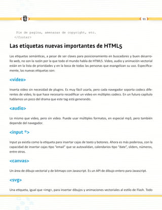 11




    Pie de pagina, amenazas de copyright, etc.
   </footer>


Las etiquetas nuevas importantes de HTML5
Las etiquetas semánticas, a pesar de ser claves para posicionamiento en buscadores y buen desarro-
llo web, no son la razón por la que todo el mundo habla de HTML5. Video, audio y animación vectorial
están en la lista de prioridades y en la boca de todas las personas que evangelizan su uso. Específica-
mente, las nuevas etiquetas son:

<video>

Inserta video sin necesidad de plugins. Es muy fácil usarla, pero cada navegador soporta codecs dife-
rentes de video, lo que hace necesario recodificar un video en múltiples codecs. En un futuro capítulo
hablamos un poco del drama que este tag está generando.

<audio>

Lo mismo que video, pero sin video. Puede usar múltiples formatos, en especial mp3, pero también
depende del navegador.

<input *>

Input ya existía como la etiqueta para insertar cajas de texto y botones. Ahora es más poderosa, con la
capacidad de insertar cajas tipo “email” que se autovalidan, calendarios tipo “date”, sliders, números,
entre otras.

<canvas>

Un área de dibujo vectorial y de bitmaps con Javascript. Es un API de dibujo entero para Javascript.

<svg>

Una etiqueta, igual que <img>, para insertar dibujos y animaciones vectoriales al estilo de Flash. Todo
 