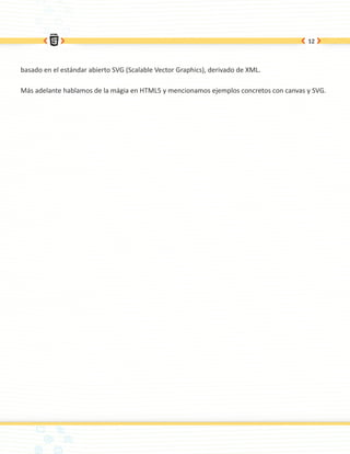 12




basado en el estándar abierto SVG (Scalable Vector Graphics), derivado de XML.

Más adelante hablamos de la mágia en HTML5 y mencionamos ejemplos concretos con canvas y SVG.
 