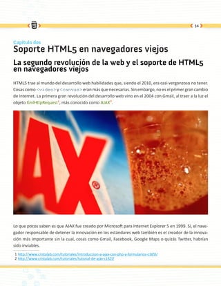14



Capítulo dos
Soporte HTML5 en navegadores viejos
La segundo revolución de la web y el soporte de HTML5
en navegadores viejos
HTML5 trae al mundo del desarrollo web habilidades que, siendo el 2010, era casi vergonzoso no tener.
Cosas como <video> y <canvas> eran más que necesarias. Sin embargo, no es el primer gran cambio
de internet. La primera gran revolución del desarrollo web vino en el 2004 con Gmail, al traer a la luz el
objeto XmlHttpRequest1, más conocido como AJAX2.




Lo que pocos saben es que AJAX fue creado por Microsoft para Internet Explorer 5 en 1999. Sí, el nave-
gador responsable de detener la innovación en los estándares web también es el creador de la innova-
ción más importante sin la cual, cosas como Gmail, Facebook, Google Maps o quizás Twitter, habrían
sido inviables.
1	http://www.cristalab.com/tutoriales/introduccion-a-ajax-con-php-y-formularios-c165l/
2	http://www.cristalab.com/tutoriales/tutorial-de-ajax-c162l/
 