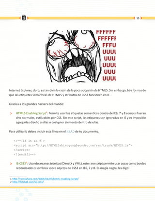 15




Internet Explorer, claro, es también la razón de la poca adopción de HTML5. Sin embargo, hay formas de
que las etiquetas semánticas de HTML5 y atributos de CSS3 funcionen en IE.

Gracias a los grandes hackers del mundo:

 ÐÐ    HTML5 Enabling Script1: Permite usar las etiquetas semanticas dentro de IE6, 7 y 8 como si fueran
       divs normales, estilizables por CSS. Sin este script, las etiquetas son ignoradas en IE y es imposible
       agregarles diseño a ellas o cualquier elemento dentro de ellas.

Para utilizarlo debes incluir esta línea en el HEAD de tu documento.

      <!--[if lt IE 9]>
      <script src=”http://HTML5shim.googlecode.com/svn/trunk/HTML5.js”>
      </script>
      <![endif]-->


 ÐÐ    IE-CSS32: Usando arcanas técnicas (DirectX y VML), este raro script permite usar cosas como bordes
       redondeados y sombras sobre objetos de CSS3 en IE6, 7 y 8. Es magia negra, les digo!


1	http://remysharp.com/2009/01/07/html5-enabling-script/
2	http://fetchak.com/ie-css3/
 