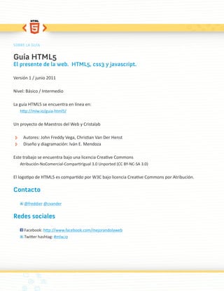 SOBRE LA GUÍA


Guía HTML5
El presente de la web. HTML5, css3 y javascript.

Versión 1 / junio 2011

Nivel: Básico / Intermedio

La guía HTML5 se encuentra en línea en:
      http://mlw.io/guia-html5/


Un proyecto de Maestros del Web y Cristalab

 ÐÐ    Autores: John Freddy Vega, Christian Van Der Henst
 ÐÐ    Diseño y diagramación: Iván E. Mendoza

Este trabajo se encuentra bajo una licencia Creative Commons
      Atribución-NoComercial-CompartirIgual 3.0 Unported (CC BY-NC-SA 3.0)


El logotipo de HTML5 es compartido por W3C bajo licencia Creative Commons por Atribución.

Contacto

        @freddier @cvander


Redes sociales

        Facebook: http://www.facebook.com/mejorandolaweb
        Twitter hashtag: #mlw.io
 