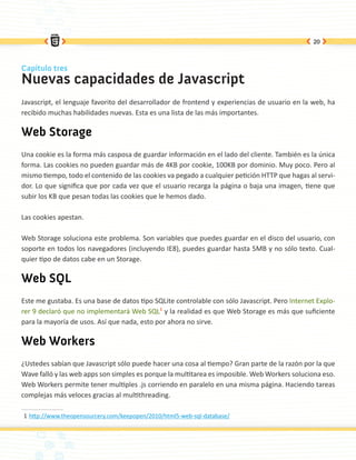 20



Capítulo tres
Nuevas capacidades de Javascript
Javascript, el lenguaje favorito del desarrollador de frontend y experiencias de usuario en la web, ha
recibido muchas habilidades nuevas. Esta es una lista de las más importantes.

Web Storage
Una cookie es la forma más casposa de guardar información en el lado del cliente. También es la única
forma. Las cookies no pueden guardar más de 4KB por cookie, 100KB por dominio. Muy poco. Pero al
mismo tiempo, todo el contenido de las cookies va pegado a cualquier petición HTTP que hagas al servi-
dor. Lo que significa que por cada vez que el usuario recarga la página o baja una imagen, tiene que
subir los KB que pesan todas las cookies que le hemos dado.

Las cookies apestan.

Web Storage soluciona este problema. Son variables que puedes guardar en el disco del usuario, con
soporte en todos los navegadores (incluyendo IE8), puedes guardar hasta 5MB y no sólo texto. Cual-
quier tipo de datos cabe en un Storage.

Web SQL
Este me gustaba. Es una base de datos tipo SQLite controlable con sólo Javascript. Pero Internet Explo-
rer 9 declaró que no implementará Web SQL1 y la realidad es que Web Storage es más que suficiente
para la mayoría de usos. Así que nada, esto por ahora no sirve.

Web Workers
¿Ustedes sabían que Javascript sólo puede hacer una cosa al tiempo? Gran parte de la razón por la que
Wave falló y las web apps son simples es porque la multitarea es imposible. Web Workers soluciona eso.
Web Workers permite tener multiples .js corriendo en paralelo en una misma página. Haciendo tareas
complejas más veloces gracias al multithreading.

1	http://www.theopensourcery.com/keepopen/2010/html5-web-sql-database/
 