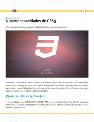 23



Capítulo cuatro
Nuevas capacidades de CSS3
Antes de cualquier cosa, sabías que CSS3 también tiene logo de Super Heroe?




Diseñar en CSS ha sido una mezcla entre risas de victoria y gritos de ira. No sólo por la falta de compati-
bilidad con IE, sino porque cosas como bordes redondeados en tamaños dinámicos requiere múltiples
divs, estilos y cuatro PNGs diferentes en el mejor de los casos. Ya no más, CSS3 es hermoso y trae para
ti opciones que hacen el diseño estúpidamente fácil.

@font-face, @fucking-font-face

Es la capacidad de usar CUALQUIER FUENTE EN HTML. Sin necesidad de Flash, Cufon, SiFR u otras cosas
de hippies. ¿Saben qué otra cosa? Esto funciona perfecto desde Internet Explorer 6 para arriba ¿Y saben
qué más? NADIE LO USA.
 