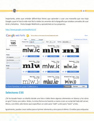 24




Importante, antes que enteder @font-face tienes que aprender a usar una maravilla que nos trajo
Google y que le hizo la vida más fácil a todos los amantes de la tipografía que estaban cansados de usar
Arial y Helvetica. Visita Google WebFonts y aprovéchalo en tus proyectos.

http://www.google.com/webfonts/v2




Selectores CSS

¿Te ha tocado hacer un diseño donde una lista o tabla tiene algunos elementos en blanco y los otros
en gris? Como una cebra. Antes, la única forma era hacerlo a mano o con un script del lado del server.
Ahora, con CSS3, sólo tienes que especificar un color para “odd” y otro para “even” y listo.

Igualmente, puedes crear estilos para el primer elemento y otro para el último. O estilos para etiquetas
 