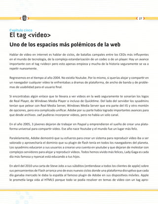 27



Capítulo cinco
El tag <video>
Uno de los espacios más polémicos de la web
Hablar de vídeo en internet es hablar de ciclos, de batallas campales entre los CEOs más influyentes
en el mundo de tecnología, de la compleja estandarización de un codec o de un player. Hay un avance
importante con el tag <video> pero esto apenas empieza y mucha de la historia seguramente se va a
repetir nuevamente.

Regresemos en el tiempo al año 2004. No existía Youtube. Por lo mismo, si querías alojar y compartir en
un navegador cualquier vídeo te enfrentabas a dramas de plataforma, de ancho de banda y de proble-
mas de usabilidad para el usuario final.

Si encontrabas algún enlace que te llevara a ver videos en la web seguramente te sonarían los logos
de Real Player, de Windows Media Player o incluso de Quicktime. Del lado del servidor los sysadmins
tenían que pelear con Real Media Server, Windows Media Server que era parte del IIS y otro montón
de opciones, pero era complicado unificar. Adobe por su parte había logrado importantes avances para
que desde archivos .swf pudieras incorporar videos, pero no había un solo canal.

En el año 2005, 3 jóvenes dejaron de trabajar en Paypal y emprendieron el sueño de crear una plata-
forma universal para compartir video. Ese año nace Youtube y el mundo fue un lugar más feliz.

Paralelamente, Adobe demostró que su esfuerzo para crear un sistema para reproducir vídeo iba a ser
valorado y aprovecharía el dominio que su plugin de flash tenía en todos los navegadores del planeta.
Los sysadmins educaron a sus usuarios a crearse una cuenta en youtube y que dejaran de molestar con
complejos servidores para alojar y reproducir vídeos. Todos hemos vivido más felices, Lady Gaga es cada
día más famosa y nyancat está educando a tus hijos.

En abril del 2010 una carta de Steve Jobs a sus súbditos (entiendase a todos los clientes de apple) sobre
sus pensamientos de Flash arranca uno de esos nuevos ciclos donde una plataforma disruptiva que cada
día ganaba mercado le daba la espalda al famoso plugin de Adobe en sus dispositivos móviles. Apple
le prometía larga vida al HTML5 porque todo se podía resolver en temas de vídeo con un tag apro-
 