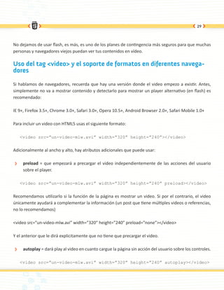 29




No dejamos de usar flash, es más, es uno de los planes de contingencia más seguros para que muchas
personas y navegadores viejos puedan ver tus contenidos en vídeo.

Uso del tag <video> y el soporte de formatos en diferentes navega-
dores

Si hablamos de navegadores, recuerda que hay una versión donde el video empezo a existir. Antes,
simplemente no va a mostrar contenido y detectarlo para mostrar un player alternativo (en flash) es
recomendado:

IE 9+, Firefox 3.5+, Chrome 3.0+, Safari 3.0+, Opera 10.5+, Android Browser 2.0+, Safari Mobile 1.0+

Para incluir un video con HTML5 usas el siguiente formato:

      <video src=”un-video-mlw.avi” width=”320” height=”240”></video>


Adicionalmente al ancho y alto, hay atributos adicionales que puede usar:

 ÐÐ    preload = que empezará a precargar el video independientemente de las acciones del usuario
       sobre el player.

      <video src=”un-video-mlw.avi” width=”320” height=”240” preload></video>


Recomendamos utilizarlo si la función de la página es mostrar un video. Si por el contrario, el video
únicamente ayudará a complementar la información (un post que tiene múltiples videos o referencias,
no lo recomendamos)

<video src=”un-video-mlw.avi” width=”320” height=”240” preload=”none”></video>

Y el anterior que le dirá explicitamente que no tiene que precargar el video.

 ÐÐ    autoplay = dará play al video en cuanto cargue la página sin acción del usuario sobre los controles.

      <video src=”un-video-mlw.avi” width=”320” height=”240” autoplay></video>
 