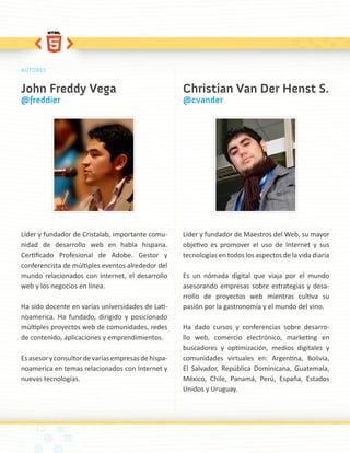 AUTORES


John Freddy Vega                                     Christian Van Der Henst S.
@freddier                                            @cvander




Líder y fundador de Cristalab, importante comu-      Líder y fundador de Maestros del Web, su mayor
nidad de desarrollo web en habla hispana.            objetivo es promover el uso de Internet y sus
Certificado Profesional de Adobe. Gestor y           tecnologías en todos los aspectos de la vida diaria
conferencista de múltiples eventos alrededor del
mundo relacionados con Internet, el desarrollo       Es un nómada digital que viaja por el mundo
web y los negocios en línea.                         asesorando empresas sobre estrategias y desa-
                                                     rrollo de proyectos web mientras cultiva su
Ha sido docente en varias universidades de Lati-     pasión por la gastronomía y el mundo del vino.
noamerica. Ha fundado, dirigido y posicionado
múltiples proyectos web de comunidades, redes        Ha dado cursos y conferencias sobre desarro-
de contenido, aplicaciones y emprendimientos.        llo web, comercio electrónico, marketing en
                                                     buscadores y optimización, medios digitales y
Es asesor y consultor de varias empresas de hispa-   comunidades virtuales en: Argentina, Bolivia,
noamerica en temas relacionados con Internet y       El Salvador, República Dominicana, Guatemala,
nuevas tecnologías.                                  México, Chile, Panamá, Perú, España, Estados
                                                     Unidos y Uruguay.
 