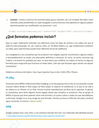 30




 ÐÐ    controls = invoca a incluirse los controles (play, pausa, volumen, etc.) en el player del video. Estos
       controles están predefinidos en cada navegador y como veremos más adelante en algunos players
       opciones pueden ser modificados con javascript + css3.

      <video src=”un-video-mlw.avi” width=”320” height=”240” controls></video>


¿Qué formatos podemos incluir?
Aquí es super importante entender una diferencia entre los tipos de archivo y los codex con que el
video ha sido procesado. Un .avi, .mp4 (o .m4v), un .flv (flash video) y un .ogv simplemente contienen
un video, pero cada formato puede tener diferente forma de codificarlo.

Los navegadores y las compañias que los producen han elegido soportar únicamente a algunos codecs
y lamentablemente no existe una alternativa definitiva y universal. En serio, no existe, tenemos tag
<video> y el drama ha quedado por aquí, en que tienes que codificar tus videos al menos en algunos
formatos para asegurarte que funcione en todos lados. ¿Ven por qué Youtube sigue siendo una opción
maravillosa?

Hablemos entonces de Codecs. Hay 3 que importan hoy en día: H.264, VP8 y Theora.

H.264.

Conocido como MPEG-4 Advanced Video Codiging, es el más popular hoy en día, lo usa youtube cuando
muestra videos desde el flash player (el flash player lo soporta sin problema). Es el que le da vida a
los videos en un iPhone, en tu iPad. Incluso muchos reproductores de Blue-ray lo soportan. Es genial,
es asombroso, pero tiene algunos temas legales detrás que complica su existencia. Hay un grupo, el
MPEG LA group que tiene patente sobre este formato y le quiere cobrar a todos los que decodifiquen
su formato. Google no es muy amigo de este formato. Chrome ya tiene el 20% del mercado y Android
sigue creciendo. En enero le dijeron adiós1.

VP8.

Google compró hace unos años a una empresa llamada On2 por una millonada descabellada porque
1	http://blog.chromium.org/2011/01/html-video-codec-support-in-chrome.html
 