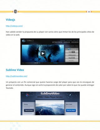 33




Videojs

http://videojs.com/

Han sabido vender la propuesta de su player con varios skins que imitan los de los principales sitios de
video en la web.




Sublime Video

http://sublimevideo.net/

Un proyecto con un fin comercial que quiere hacerse cargo del player para que vos te encargues de
generar el contenido. Aunque sigo sin verle la proposición de valor por sobre lo que me puede entregar
Youtube.
 