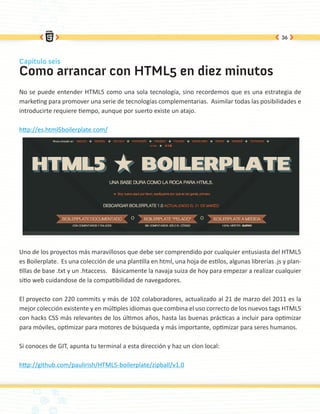 36



Capítulo seis
Como arrancar con HTML5 en diez minutos
No se puede entender HTML5 como una sola tecnología, sino recordemos que es una estrategia de
marketing para promover una serie de tecnologías complementarias. Asimilar todas las posibilidades e
introducirte requiere tiempo, aunque por suerto existe un atajo.

http://es.html5boilerplate.com/




Uno de los proyectos más maravillosos que debe ser comprendido por cualquier entusiasta del HTML5
es Boilerplate. Es una colección de una plantilla en html, una hoja de estilos, algunas librerías .js y plan-
tillas de base .txt y un .htaccess. Básicamente la navaja suiza de hoy para empezar a realizar cualquier
sitio web cuidandose de la compatibilidad de navegadores.

El proyecto con 220 commits y más de 102 colaboradores, actualizado al 21 de marzo del 2011 es la
mejor colección existente y en múltiples idiomas que combina el uso correcto de los nuevos tags HTML5
con hacks CSS más relevantes de los últimos años, hasta las buenas prácticas a incluir para optimizar
para móviles, optimizar para motores de búsqueda y más importante, optimizar para seres humanos.

Si conoces de GIT, apunta tu terminal a esta dirección y haz un clon local:

http://github.com/paulirish/HTML5-boilerplate/zipball/v1.0
 