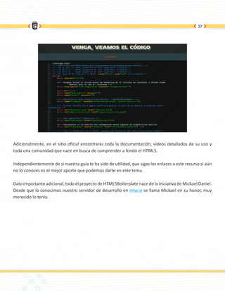 37




Adicionalmente, en el sitio oficial encontrarás toda la documentación, videos detallados de su uso y
toda una comunidad que nace en busca de comprender a fondo el HTML5.

Independientemente de si nuestra guía te ha sido de utilidad, que sigas los enlaces a este recurso si aún
no lo conoces es el mejor aporte que podemos darte en este tema.

Dato importante adicional, todo el proyecto de HTML5Boilerplate nace de la iniciativa de Mickael Daniel.
Desde que lo conocimos nuestro servidor de desarrollo en mlw.io se llama Mickael en su honor, muy
merecido lo tenía.
 