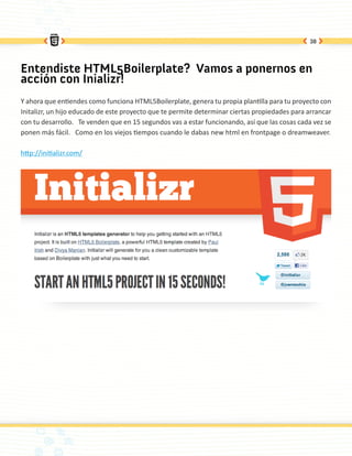 38




Entendiste HTML5Boilerplate? Vamos a ponernos en
acción con Inializr!
Y ahora que entiendes como funciona HTML5Boilerplate, genera tu propia plantilla para tu proyecto con
Initalizr, un hijo educado de este proyecto que te permite determinar ciertas propiedades para arrancar
con tu desarrollo. Te venden que en 15 segundos vas a estar funcionando, así que las cosas cada vez se
ponen más fácil. Como en los viejos tiempos cuando le dabas new html en frontpage o dreamweaver.

http://initializr.com/
 