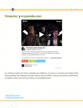41




Vimeo/m/1 y m.youtube.com2




Las versiones móviles de Vimeo y Youtube para teléfonos, así como sus versiones para tablets (iPad,
Samsung Galaxy Tab, Playbook, etc) están hechas sólo con HTML5. CSS3 para los diseños y obviamente
la etiqueta <video> para servir los videos, sin necesidad de Flash.




1	http://vimeo.com/m/
2	 http://m.youtube.com/
 