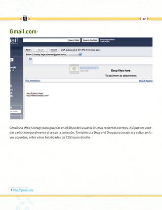 42




Gmail.com1




Gmail usa Web Storage para guardar en el disco del usuario los más recientes correos. Así puedes acce-
der a ellos temporalmente si se cae la conexión. También usa Drag and Drop para arrastrar y soltar archi-
vos adjuntos, entre otras habilidades de CSS3 para diseño.




1	http://gmail.com
 