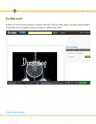 43




Scribd.com1
Scribd es un servicio que convierte cualquier PDF, PPT o PSD en HTML plano, con texto seleccionable y
rendereado en el navegador, gracias en especial a @font-face y SVG.




1	http://www.scribd.com/
 