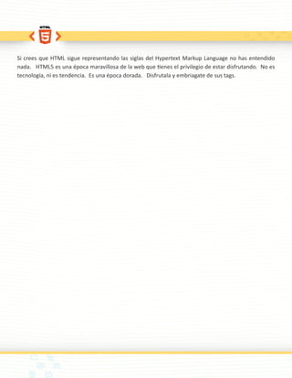 Si crees que HTML sigue representando las siglas del Hypertext Markup Language no has entendido
nada. HTML5 es una época maravillosa de la web que tienes el privilegio de estar disfrutando. No es
tecnología, ni es tendencia. Es una época dorada. Disfrutala y embriagate de sus tags.
 