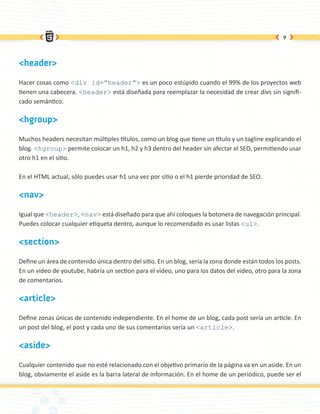 9




<header>

Hacer cosas como <div id=”header”> es un poco estúpido cuando el 99% de los proyectos web
tienen una cabecera. <header> está diseñada para reemplazar la necesidad de crear divs sin signifi-
cado semántico.

<hgroup>

Muchos headers necesitan múltiples títulos, como un blog que tiene un titulo y un tagline explicando el
blog. <hgroup> permite colocar un h1, h2 y h3 dentro del header sin afectar el SEO, permitiendo usar
otro h1 en el sitio.

En el HTML actual, sólo puedes usar h1 una vez por sitio o el h1 pierde prioridad de SEO.

<nav>

Igual que <header>, <nav> está diseñado para que ahí coloques la botonera de navegación principal.
Puedes colocar cualquier etiqueta dentro, aunque lo recomendado es usar listas <ul>.

<section>

Define un área de contenido única dentro del sitio. En un blog, sería la zona donde están todos los posts.
En un video de youtube, habría un section para el video, uno para los datos del video, otro para la zona
de comentarios.

<article>

Define zonas únicas de contenido independiente. En el home de un blog, cada post sería un article. En
un post del blog, el post y cada uno de sus comentarios sería un <article>.

<aside>

Cualquier contenido que no esté relacionado con el objetivo primario de la página va en un aside. En un
blog, obviamente el aside es la barra lateral de información. En el home de un periódico, puede ser el
 