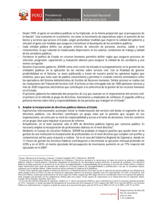-    Desde 1999, el gasto en servidores públicos se ha triplicado, en la misma proporción que el presupuesto de
     la Nación2. Una economía en crecimiento, así como el incremento de expectativas sobre el aumento de los
     bienes y servicios que provee el Estado, exigen profundizar medidas que mejoren la calidad del gobierno y
     vinculen el gasto con medidas que aseguren e incentiven el desempeño de los servidores públicos.
-    Cada entidad pública define sus propios criterios de selección de personal, ascenso, salida y nivel
     remunerativo, lo que redunda en inadecuadas dispersiones en los salarios, condiciones de trabajo y calidad
     de los servidores públicos.
-    Fortalecer la política de Estado en recursos humanos permitirá definir reglas que aseguren procesos de
     selección, progresión, capacitación y evaluación idóneos para asegurar la calidad de los servidores y una
     menor corrupción.
-    Durante el presente gobierno, SERVIR como ente rector ha iniciado el acompañamiento en la gestión de las
     entidades públicas en la aplicación de las normas sobre servicio civil. Con la finalidad de generar
     predictibilidad en el Sistema, se viene publicando a través de nuestro portal las opiniones legales que
     emitimos, para que éstas sean de público conocimiento y permitan ir creando criterios orientadores entre
     los operadores del Sistema Administrativo de Gestión de Recursos Humanos. Similar proceso se realiza con
     las resoluciones del Tribunal del Servicio Civil. A la fecha se han entregado más de 1000 opiniones técnicas y
     más de 3500 respuestas electrónicas que contribuyen a la coherencia de la gestión de los recursos humanos
     en el Estado.
-    El presente gobierno ha elaborado dos proyectos de Ley que avanzan en el mejoramiento del servicio civil;
     el primero en lo referido al grupo de directivos, funcionarios y empleados de confianza. El segundo unifica y
     potencia normas sobre ética y responsabilidades de las personas que trabajan en el Estado3.

3. Ampliar la incorporación de directivos públicos idóneos al Estado.
- Experiencias internacionales aconsejan iniciar la modernización del servicio civil desde el segmento de los
   directivos públicos. Los directivos constituyen un grupo clave por la posición que ocupan en sus
   organizaciones, así como por su nivel de responsabilidad y acceso a la toma de decisiones. Esto los convierte
   en un grupo clave para impulsar el proceso de reforma.
- Actualmente, en el nivel nacional, sólo el 28% de directivos públicos ingresa por concurso público. Es
   necesario ampliar la incorporación de profesionales idóneos en el nivel directivo 4.
- Mediante el Cuerpo de Gerentes Públicos, SERVIR ha probado el impacto positivo que puede tener en la
   gestión de una institución la incorporación de profesionales en el nivel directivo que cumplan con perfiles y
   competencias ad hoc para el puesto a realizar. Tal es el caso del Gobierno Regional de Cajamarca, donde en
   17 meses de gestión los Gerentes Públicos contribuyeron a incrementar la ejecución mensual promedio en
   229% y en el 2010, el monto ejecutado del presupuesto de inversiones aumentó en un 77% respecto del
   ejecutado en el 20095.


2
  Fuente: Ministerio de Economía y Finanzas, Consulta Amigable SIAF. Elaboración: SERVIR.
3
  El proyecto de Funcionarios Públicos, Empleados de Confianza y Directivos, promueve la meritocracia en todos los niveles de gobierno y entidades
públicas, ordena el control político y diferencia claramente los derechos de los funcionarios (cargos políticos), el personal de confianza y los directivos
públicos (la plana gerencial). El proyecto de ley de Ética, Incompatibilidades y responsabilidades de las personas al servicio del Estado unifica y establece
reglas transversales para todas las personas que trabajan en el Estado respecto de incompatibilidades y prohibiciones a las que se encuentran sujetas,
cualquiera sea su régimen laboral. Ambos proyectos fueron remitidos al Congreso de la República.
4
  Existen varias opciones para ampliar el número de directivos: (i) Identificar puestos clave para los que la selección de gerentes públicos sea obligatoria de
modo gradual (como en Chile); (ii) Que los titulares de organismos públicos con procesos regulados sean GP especializados. En Chile el Sistema de Alta
Dirección Pública, creado para profesionalizar los altos cargos del Estado, asegura que 800 cargos directivos considerados claves en la gestión del gobierno,
estén ocupados por personal con las competencias idóneas para esos cargos. Existe registro de experiencias en la misma dirección en Argentina, Brasil,
Canadá, Nueva Zelanda, Australia, entre otros.
5
  En el caso del Gobierno Regional de Apurímac, también en 17 meses con Gerentes Públicos, estos contribuyeron a elevar la ejecución mensual promedio
en 143%. Asimismo, el monto ejecutado del presupuesto de inversiones del 2010 aumentó en 120% respecto del 2009. En el caso del MINSA, con Gerentes
Públicos en Administración y Logística, el grado de avance de la ejecución del gasto, pasó de 59,3% en el 2008 a 87,2% en el 2009 y a 88.7% en 2010.
 