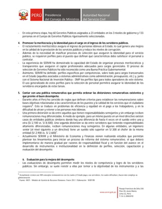 -    En esta primera etapa, hay 60 Gerentes Públicos asignados a 23 entidades en los 3 niveles de gobierno y 133
     personas en el Cuerpo de Gerentes Públicos rigurosamente seleccionadas.

4. Promover la meritocracia y la idoneidad para el cargo en el ingreso de los servidores públicos.
- El reclutamiento meritocrático asegura el ingreso de personas idóneas al Estado, lo cual genera una mejora
   en la calidad de la prestación de los servicios públicos y reduce los niveles de corrupción.
- Además de la necesidad de masificar procesos de selección que aseguren la idoneidad para el servicio
   público, se requieren perfiles para el puesto que definan qué características debe satisfacer el personal a
   contratar.
- La experiencia de SERVIR ha demostrado la capacidad del Estado de organizar procesos meritocráticos y
   transparentes que aseguren el captar profesionales adecuados para cargos gerenciales. El proceso de
   selección de Gerentes Públicos ha sido reconocido como una Buena Práctica Gubernamental.
- Asimismo, SERVIR ha definido perfiles específicos por competencias, sobre todo para cargos transversales
   en el Estado (aquellos asociados a sistemas administrativos como administración, presupuesto, etc.) y, junto
   con el Sistema Nacional de Inversión Pública - SNIP los perfiles tipo para todos operadores de este sistema.
   El uso generalizado de estos perfiles para la selección de personal permitirá asegurar la idoneidad de los
   servidores encargados de estas tareas.

5. Contar con una política remunerativa que permita ordenar las distorsiones remunerativas existentes y
   que premie el buen desempeño.
- Durante años el Perú ha carecido de reglas que definan criterios para establecer las remuneraciones sobre
   bases objetivas relacionadas a las características de los puestos y la calidad de los servicios que el ciudadano
   requiere6. Esto se traduce en problemas de eficiencia y equidad en el pago a los trabajadores, y en la
   dificultad de atraer y retener a las personas más idóneas.
- Una primera distorsión se da entre aquellos que tienen responsabilidades semejantes y sin embargo reciben
   remuneraciones muy diferenciadas. A modo de ejemplo, para un mismo puesto en un nivel directivo existen
   casos de entidades públicas similares donde hay una diferencia de hasta 4 veces en el sueldo entre una y
   otra (S/.2,100 vs. S/.8,500). Una segunda distorsión se da entre servidores que teniendo responsabilidades
   altamente diferenciadas, reciben remuneraciones muy semejantes. En algunas entidades, un ingeniero
   senior (el nivel siguiente a un directivo) tiene un sueldo sólo superior en S/.300 al chofer de la misma
   entidad (S/.2,900 vs. S/.2,600)7.
- Actualmente SERVIR y el Ministerio de Economía y Finanzas vienen realizando estudios que permitan
   plantear los lineamientos para iniciar un proceso de reforma del sistema remunerativo, el que deberá
   implementarse de manera gradual por razones de responsabilidad fiscal y en función del avance en el
   desarrollo de instrumentos e institucionalidad en la definición de perfiles, selección, capacitación y
   evaluación del desempeño.


     6. Evaluación para la mejora del desempeño
-    Las evaluaciones de desempeño permiten medir los niveles de competencia y logro de los servidores
     públicos. Sin embargo, se suele resistir a ellas por temor a la objetividad de los instrumentos y a las

6
  Actualmente existen casi 400 conceptos remunerativos con los cuales el Estado paga a sus servidores, los cuales dificultan y hacen más compleja su
administración.
7
  Fuente: MEF - Módulo de Gestión de Recursos Humanos. Enero 2011. Elaboración: SERVIR
 