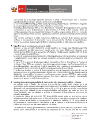 consecuencias de los resultados obtenidos. Asimismo, es difícil su implementación pues se requieren
    capacidades institucionales para aplicarlas con solvencia y confiabilidad.
-   La Carrera Pública Magisterial (Ley 29062) ilustra un proceso que ha contribuido a desmitificar la imagen de
    los servidores públicos como resistentes a la evaluación de su desempeño.
-   De otro lado, desde finales del 2009, se viene desarrollando evaluaciones de los operadores de los sistemas
    administrativos, a través de Diagnósticos de Conocimientos. A la fecha, se han evaluado a todos los
    servidores públicos en los sistemas administrativos de inversión y compras públicas de los tres niveles de
    gobierno, lo cual ha permitido reconocer capacidades y determinar quiénes necesitan capacitación y en qué
    temas.
-   Estos ejercicios contribuyen a validar instrumentos modernos de evaluación de las personas, generan
    confianza en las evaluaciones de desempeño y son la base para diseñar estrategias de capacitación que
    mejoren los servicios al ciudadano y las condiciones laborales y dignidad de todos los servidores públicos.

7. Expandir el uso de herramientas modernas de gestión
- No existe a la fecha un registro de todos los servidores públicos que trabajan para el Estado que permita
   saber su ubicación, qué labor desempeñan, cuánto ganan, entre otros. SERVIR viene trabajando en un
   Registro Nacional del Servicio Civil, que cuenta a la fecha con la mitad de servidores públicos (600 mil) de los
   3 niveles de gobierno ya identificados.
- La gestión de las acciones de capacitación en las entidades públicas ocurre de modo reactivo, con una escasa
   o nula planificación, lo cual impide una adecuada priorización, además de una oportuna vinculación al ciclo
   presupuestal.
- En marzo 2011 se aprobó la directiva que regula la elaboración del Plan de Desarrollo de las Personas al
   servicio del Estado (PDP), que estandariza lineamientos y procedimientos para planificar la capacitación en
   las entidades públicas y que, además, vincula la capacitación a los resultados de las evaluaciones de las
   personas y a los demás instrumentos de gestión estratégica y operativa de las entidades.
- Es fundamental fortalecer el proceso de descentralización y construir capacidades de gestión de recursos
   humanos dentro de las entidades públicas para difundir estos métodos en beneficio del ciudadano y de la
   dignidad del empleo público. Para apoyar a las oficinas de recursos humanos, SERVIR ha implementado
   también, 20 redes de oficinas de recursos humanos, 9 de ellas en gobiernos regionales y ha organizado
   encuentros de gestores en los 3 niveles de gobierno.

8. Fortalecer los mecanismos de resolución de controversias entre los servidores públicos y el Estado.
- Los conflictos entre el Estado y las personas a su servicio han venido siendo resueltos en la vía
   administrativa por las propias entidades y con posterioridad por el Poder Judicial. La abundancia y frecuente
   divergencia en la normatividad que regula el servicio civil en el Perú, ha generado criterios interpretativos
   diversos que se han traducido en una jurisprudencia judicial contradictoria, que podría ser fuente de
   inseguridad jurídica para los trabajadores y afectar la continuidad de la provisión de servicios de las
   entidades al ciudadano.
- La creación del Tribunal del Servicio Civil (TSC) desde el 2008, permite contar con un organismo técnico
   autónomo que interprete la legislación del servicio civil con criterios especializados, que permitan establecer
   pautas comunes, predictibilidad y transparencia en la solución de conflictos. El TSC ha contribuido a
   descongestionar la carga procesal del Poder Judicial, lo que se evidencia en el hecho que a la fecha sólo el
   0,6% de sus resoluciones han sido impugnadas ante este último.

-   A la fecha se han emitido aproximadamente 8 000 resoluciones que han generado jurisprudencia sobre
    diversos temas controvertidos en las materias de competencia del TSC. Las dos Salas del TSC, vienen
 