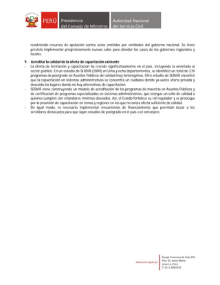 resolviendo recursos de apelación contra actos emitidos por entidades del gobierno nacional. Se tiene
   previsto implementar progresivamente nuevas salas para atender los casos de los gobiernos regionales y
   locales.

9. Acreditar la calidad de la oferta de capacitación existente
- La oferta de formación y capacitación ha crecido significativamente en el país, incluyendo la orientada al
   sector público. En un estudio de SERVIR (2009) en Lima y ocho departamentos, se identificó un total de 239
   programas de postgrado en Asuntos Públicos de calidad muy heterogénea. Otro estudio de SERVIR encontró
   que la capacitación en sistemas administrativos se concentra en ciudades donde ya existe oferta privada y
   descuida los lugares donde no hay alternativas de capacitación.
- SERVIR viene construyendo un modelo de acreditación de los programas de maestría en Asuntos Públicos y
   de certificación de programas especializados en sistemas administrativos, que otorgue un sello de calidad a
   quienes cumplen con estándares mínimos deseados. Así, el Estado fortalece su rol regulador y se preocupa
   por la provisión de capacitación en temas y regiones en las que no exista oferta suficiente de calidad.
- De igual modo, es necesario implementar mecanismos de financiamiento que permitan becar a los
   servidores destacados para que sigan estudios de postgrado en el país o el extranjero.
 