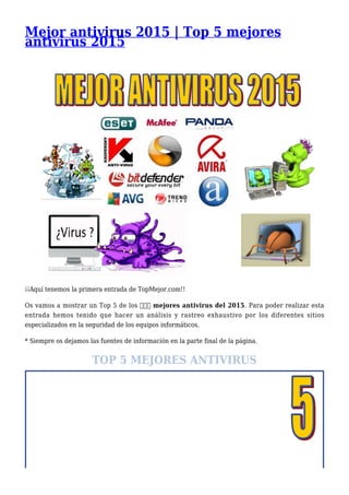 Mejor antivirus 2015 | Top 5 mejores
antivirus 2015
¡¡Aquí tenemos la primera entrada de TopMejor.com!!
Os vamos a mostrar un Top 5 de los ➨➨➨ mejores antivirus del 2015. Para poder realizar esta
entrada hemos tenido que hacer un análisis y rastreo exhaustivo por los diferentes sitios
especializados en la seguridad de los equipos informáticos.
* Siempre os dejamos las fuentes de información en la parte final de la página.
TOP 5 MEJORES ANTIVIRUS
 