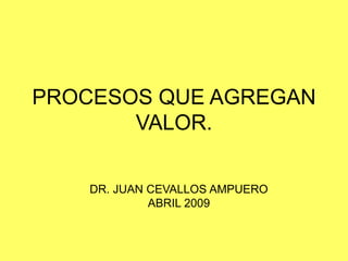 PROCESOS QUE AGREGAN
VALOR.
DR. JUAN CEVALLOS AMPUERO
ABRIL 2009
 