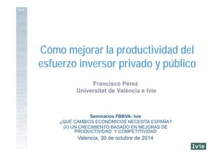 Francisco Pérez
Universitat de València e Ivie
Seminarios FBBVA- Ivie
¿QUÉ CAMBIOS ECONÓMICOS NECESITA ESPAÑA?
(II) UN CRECIMIENTO BASADO EN MEJORAS DE
PRODUCTIVIDAD Y COMPETITIVIDAD
Valencia, 30 de octubre de 2014
Cómo mejorar la productividad del
esfuerzo inversor privado y público
 