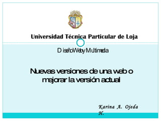 Universidad Técnica Particular de Loja Diseño Web y Multimedia Karina A. Ojeda H. Nuevas versiones de una web o mejorar la versión actual 