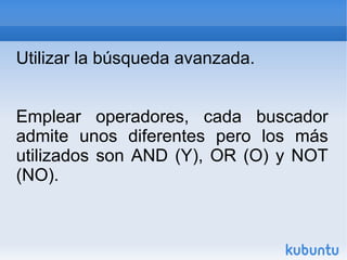 Utilizar la búsqueda avanzada. 
Emplear operadores, cada buscador 
admite unos diferentes pero los más 
utilizados son AND (Y), OR (O) y NOT 
(NO). 
 