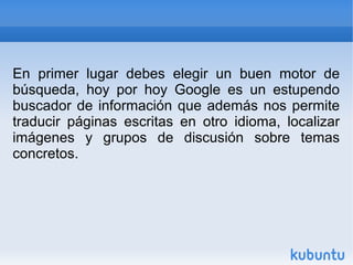 En primer lugar debes elegir un buen motor de 
búsqueda, hoy por hoy Google es un estupendo 
buscador de información que además nos permite 
traducir páginas escritas en otro idioma, localizar 
imágenes y grupos de discusión sobre temas 
concretos. 
 