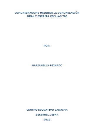 COMUNICNADOME MEJORAR LA COMUNICACIÓN
       ORAL Y ESCRITA CON LAS TIC




                POR:




         MARIANELLA PEINADO




      CENTRO EDUCATIVO CANAIMA

            BECERRIL CESAR

                2012
 