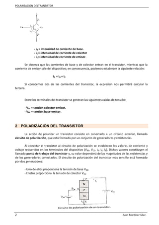 POLARIZACION DELTRANSISTOR
2 Juan Martinez Sáez
- IB = intensidad de corriente de base.
- IC = intensidad de corriente de colector
- IE = intensidad de corriente de emisor.
Se observa que las corrientes de base y de colector entran en el transistor, mientras que la
corriente de emisor sale del dispositivo; en consecuencia, podemos establecer la siguiente relación:
IE = IB + IC
Si conocemos dos de las corrientes del transistor, la expresión nos permitirá calcular la
tercera.
Entre los terminales del transistor se generan las siguientes caídas de tensión:
- VCE = tensión colector-emisor.
- VBE = tensión base-emisor.
2 POLARIZACIÓN DEL TRANSISTOR
La acción de polarizar un transistor consiste en conectarlo a un circuito exterior, llamado
circuito de polarización, que está formado por un conjunto de generadores y resistencias.
Al conectar el transistor al circuito de polarización se establecen los valores de corriente y
voltaje requeridos en los terminales del dispositivo (VBE, VCE, IB, IC, IE). Dichos valores constituyen el
llamado punto de trabajo del transistor y, su valor dependerá de las magnitudes de las resistencias y
de los generadores conectados. El circuito de polarización del transistor más sencillo está formado
por dos generadores:
- Uno de ellos proporciona la tensión de base VBB.
- El otro proporciona la tensión de colector VCC.
 