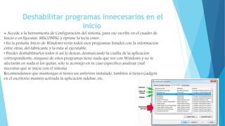 Deshabilitar programas innecesarios en el
inicio
• Accede a la herramienta de Configuración del sistema, para eso escribe en el cuadro de
Inicio o en Ejecutar: MSCONFIG y oprime la tecla enter.
• En la pestaña Inicio de Windows verás todos esos programas listados con la información
entre otras, del fabricante y la ruta al ejecutable.
• Puedes deshabilitarlos todos si así lo deseas, desmarcando la casilla de la aplicación
correspondiente, ninguno de estos programas tiene nada que ver con Windows y no te
afectarán en nada si los quitas, solo te aconsejo en tu caso específico analizar cual
necesitas que se inicie con el sistema.
Recomendamos que mantengas si tienes un antivirus instalado, también si tienes Gadgets
en el escritorio mantén activada la aplicación sidebar, etc.
 
