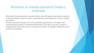 Mantener el sistema operativo limpio y
ordenado
Debes darle el mantenimiento necesario al disco duro del equipo regularmente, para eso
es necesario Liberar espacio en disco y desfragmentar, principalmente el disco o unidad
del sistema.
El sistema operativo aunque no se esté realizando ninguna tarea en el equipo, está
constantemente leyendo y escribiendo información en los discos, esto trae consigo la
fragmentación de los datos, que no es más que la división en múltiples fragmentos de los
archivos al escribirlos
 