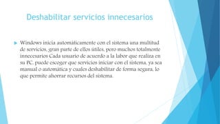 Deshabilitar servicios innecesarios
 Windows inicia automáticamente con el sistema una multitud
de servicios, gran parte de ellos útiles, pero muchos totalmente
innecesarios Cada usuario de acuerdo a la labor que realiza en
su PC, puede escoger que servicios iniciar con el sistema, ya sea
manual o automática y cuales deshabilitar de forma segura, lo
que permite ahorrar recursos del sistema.
 