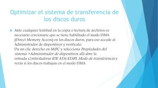 Optimizar el sistema de transferencia de
los discos duros
 Ante cualquier lentitud en la copia o lectura de archivos es
necesario cerciorarse que se tiene habilitado el modo DMA
(Direct Memory Access) en los discos duros, para eso accede al
Administrador de dispositivos y verifícalo.
Da un clic derecho en MiPC y selecciona Propiedades del
sistema >Administrador de dispositivos, allí abre la
entrada Controladoras IDE ATA/ATAPI, Modo de transferencia y
verás si los discos trabajan en el modo DMA.
 