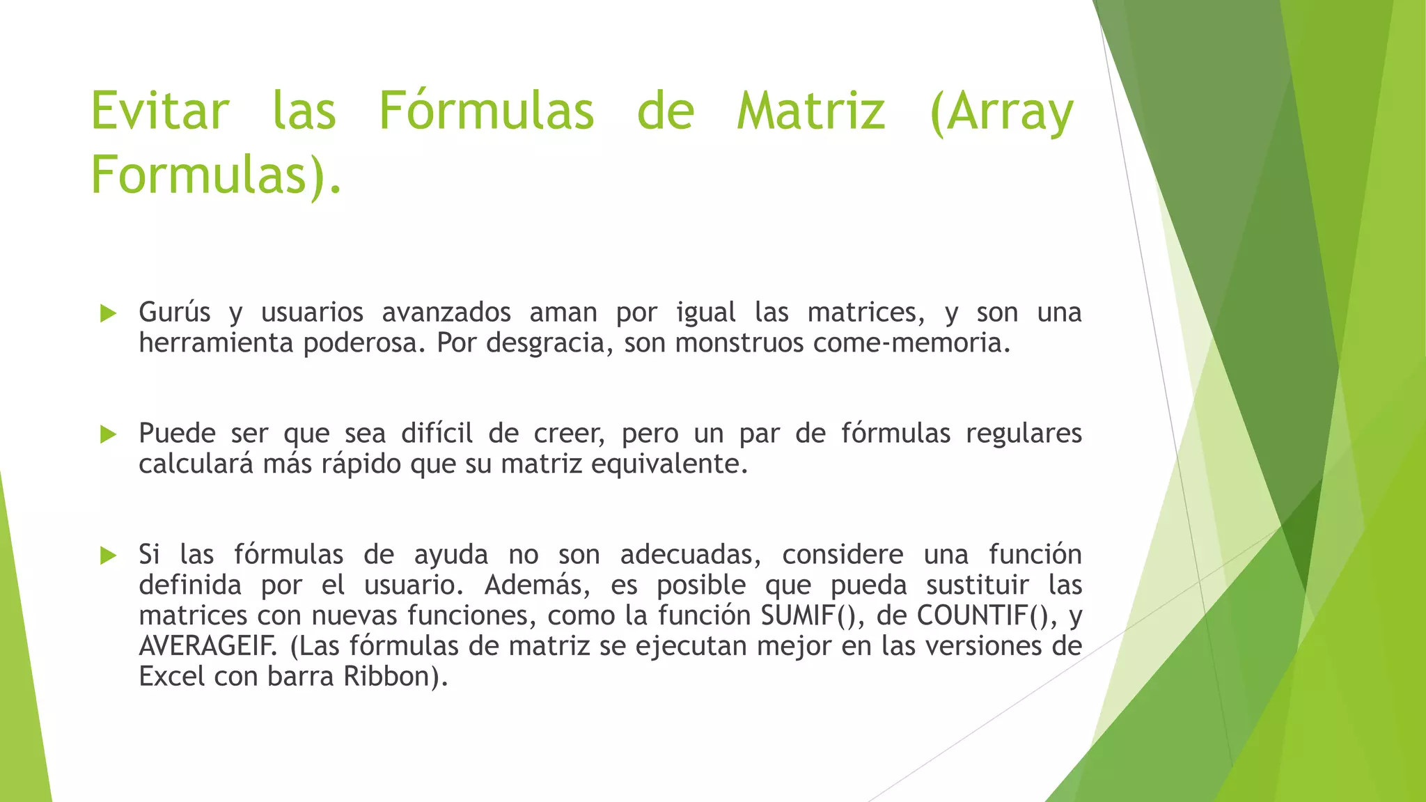 Evitar las Fórmulas de Matriz (Array
Formulas).
 Gurús y usuarios avanzados aman por igual las matrices, y son una
herramienta poderosa. Por desgracia, son monstruos come-memoria.
 Puede ser que sea difícil de creer, pero un par de fórmulas regulares
calculará más rápido que su matriz equivalente.
 Si las fórmulas de ayuda no son adecuadas, considere una función
definida por el usuario. Además, es posible que pueda sustituir las
matrices con nuevas funciones, como la función SUMIF(), de COUNTIF(), y
AVERAGEIF. (Las fórmulas de matriz se ejecutan mejor en las versiones de
Excel con barra Ribbon).
 