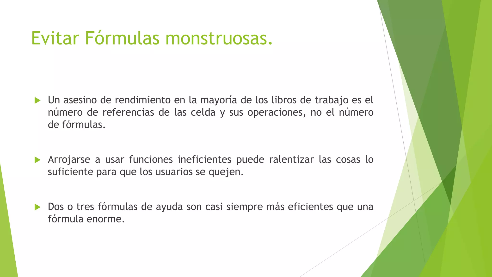 Evitar Fórmulas monstruosas.
 Un asesino de rendimiento en la mayoría de los libros de trabajo es el
número de referencias de las celda y sus operaciones, no el número
de fórmulas.
 Arrojarse a usar funciones ineficientes puede ralentizar las cosas lo
suficiente para que los usuarios se quejen.
 Dos o tres fórmulas de ayuda son casi siempre más eficientes que una
fórmula enorme.
 