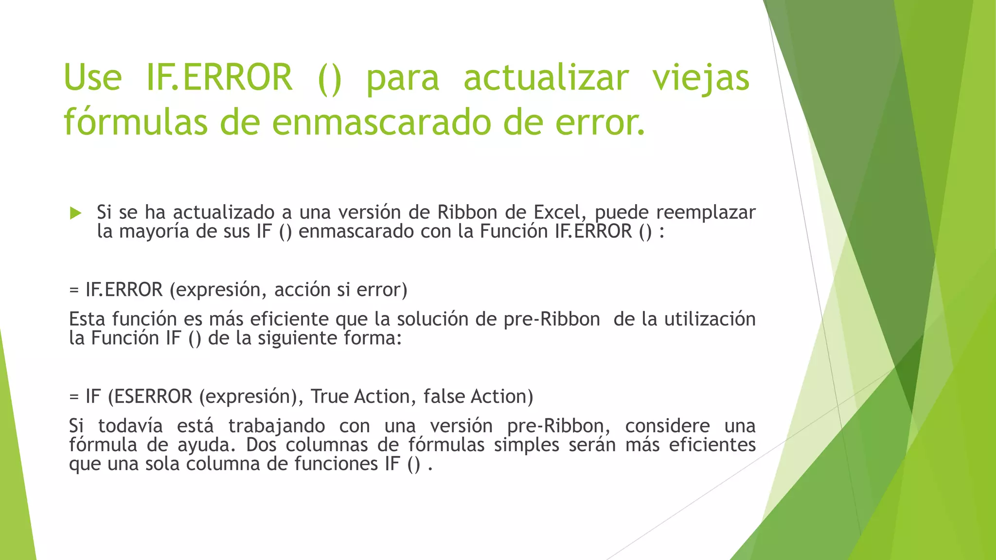 Use IF.ERROR () para actualizar viejas
fórmulas de enmascarado de error.
 Si se ha actualizado a una versión de Ribbon de Excel, puede reemplazar
la mayoría de sus IF () enmascarado con la Función IF.ERROR () :
= IF.ERROR (expresión, acción si error)
Esta función es más eficiente que la solución de pre-Ribbon de la utilización
la Función IF () de la siguiente forma:
= IF (ESERROR (expresión), True Action, false Action)
Si todavía está trabajando con una versión pre-Ribbon, considere una
fórmula de ayuda. Dos columnas de fórmulas simples serán más eficientes
que una sola columna de funciones IF () .
 