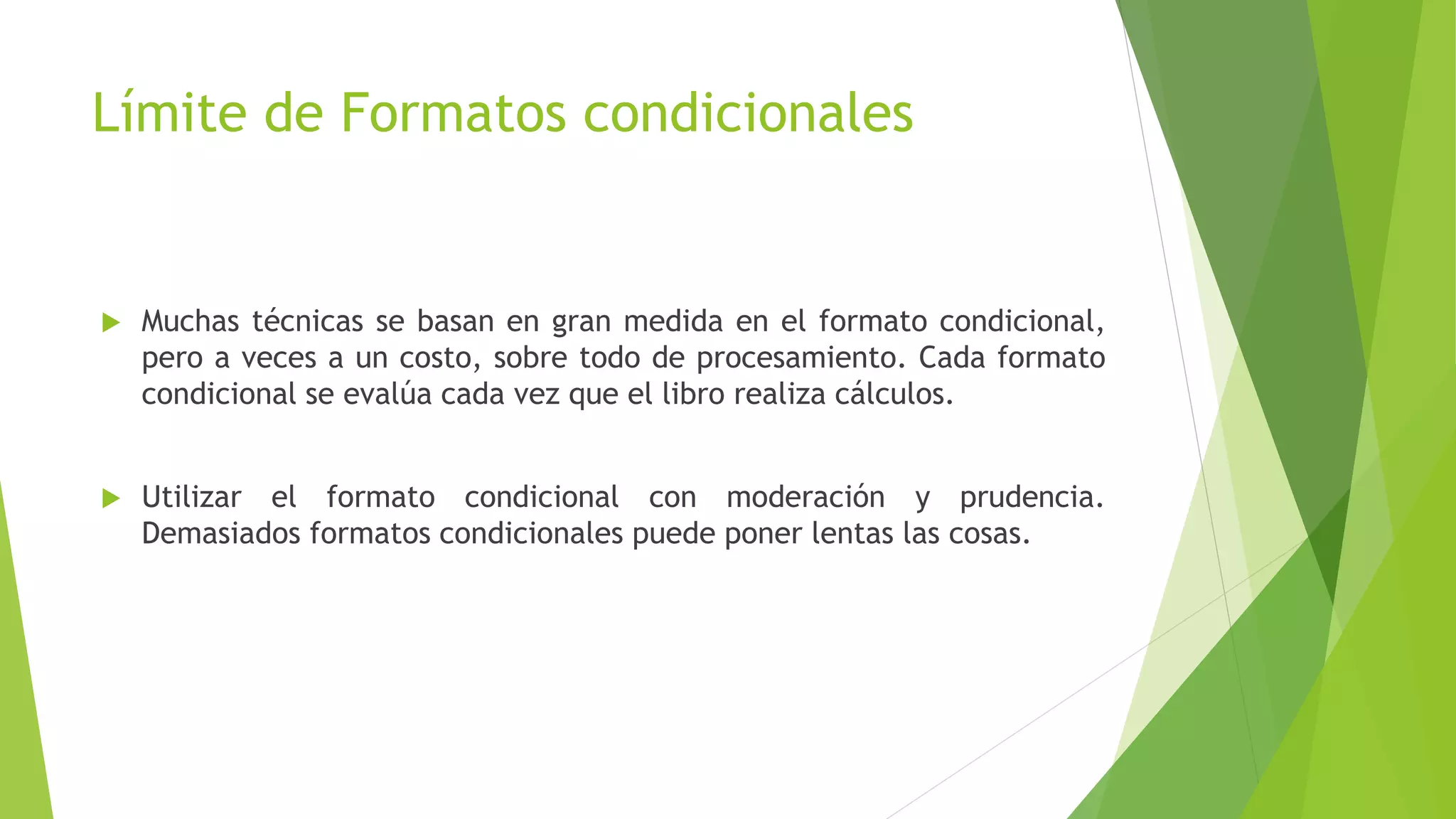 Límite de Formatos condicionales
 Muchas técnicas se basan en gran medida en el formato condicional,
pero a veces a un costo, sobre todo de procesamiento. Cada formato
condicional se evalúa cada vez que el libro realiza cálculos.
 Utilizar el formato condicional con moderación y prudencia.
Demasiados formatos condicionales puede poner lentas las cosas.
 