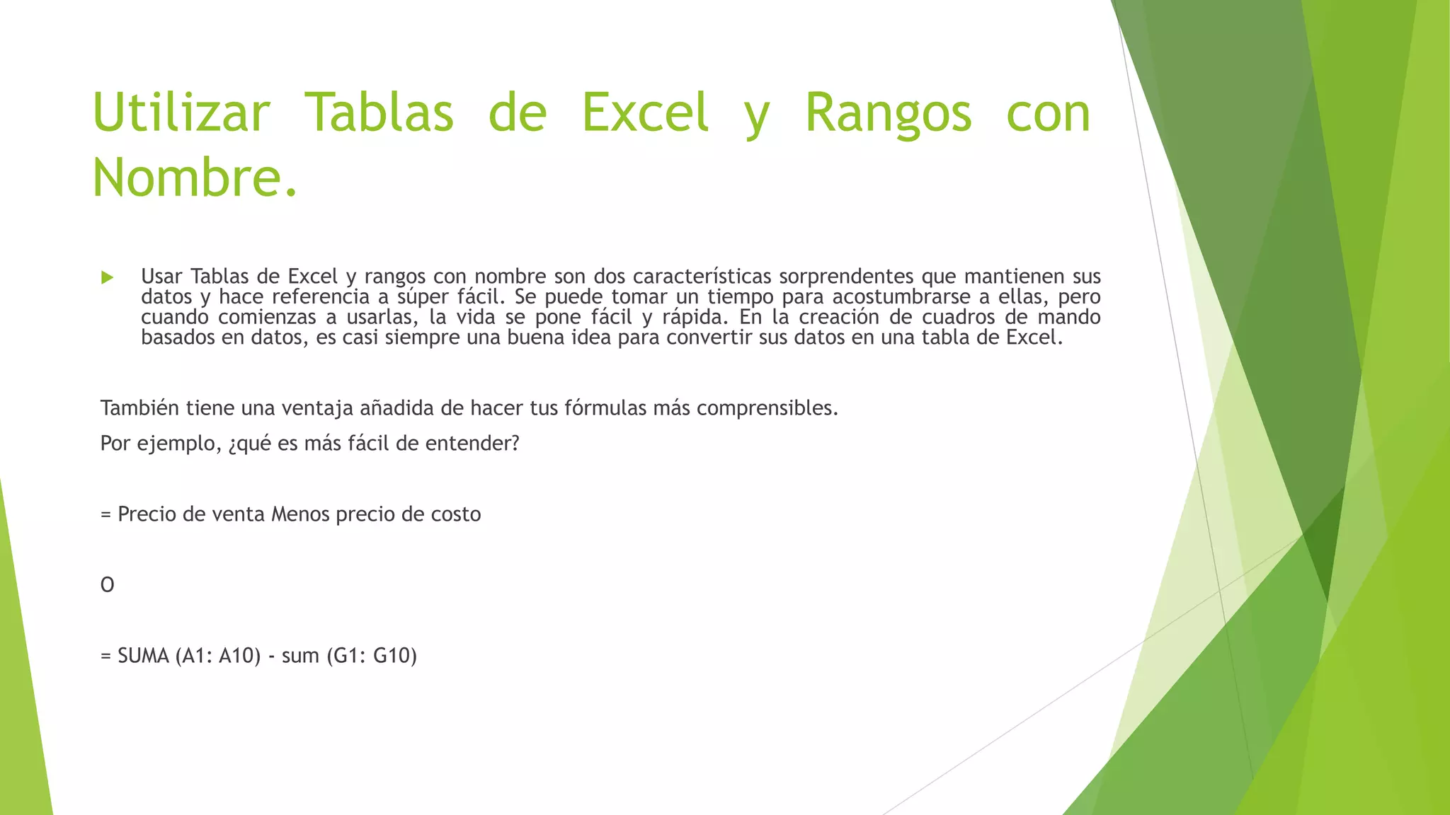 Utilizar Tablas de Excel y Rangos con
Nombre.
 Usar Tablas de Excel y rangos con nombre son dos características sorprendentes que mantienen sus
datos y hace referencia a súper fácil. Se puede tomar un tiempo para acostumbrarse a ellas, pero
cuando comienzas a usarlas, la vida se pone fácil y rápida. En la creación de cuadros de mando
basados en datos, es casi siempre una buena idea para convertir sus datos en una tabla de Excel.
También tiene una ventaja añadida de hacer tus fórmulas más comprensibles.
Por ejemplo, ¿qué es más fácil de entender?
= Precio de venta Menos precio de costo
O
= SUMA (A1: A10) - sum (G1: G10)
 