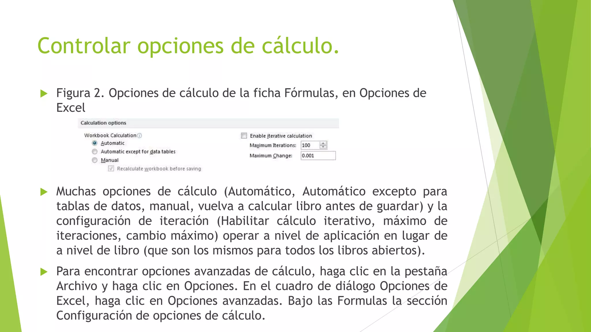 Controlar opciones de cálculo.
 Figura 2. Opciones de cálculo de la ficha Fórmulas, en Opciones de
Excel
 Muchas opciones de cálculo (Automático, Automático excepto para
tablas de datos, manual, vuelva a calcular libro antes de guardar) y la
configuración de iteración (Habilitar cálculo iterativo, máximo de
iteraciones, cambio máximo) operar a nivel de aplicación en lugar de
a nivel de libro (que son los mismos para todos los libros abiertos).
 Para encontrar opciones avanzadas de cálculo, haga clic en la pestaña
Archivo y haga clic en Opciones. En el cuadro de diálogo Opciones de
Excel, haga clic en Opciones avanzadas. Bajo las Formulas la sección
Configuración de opciones de cálculo.
 