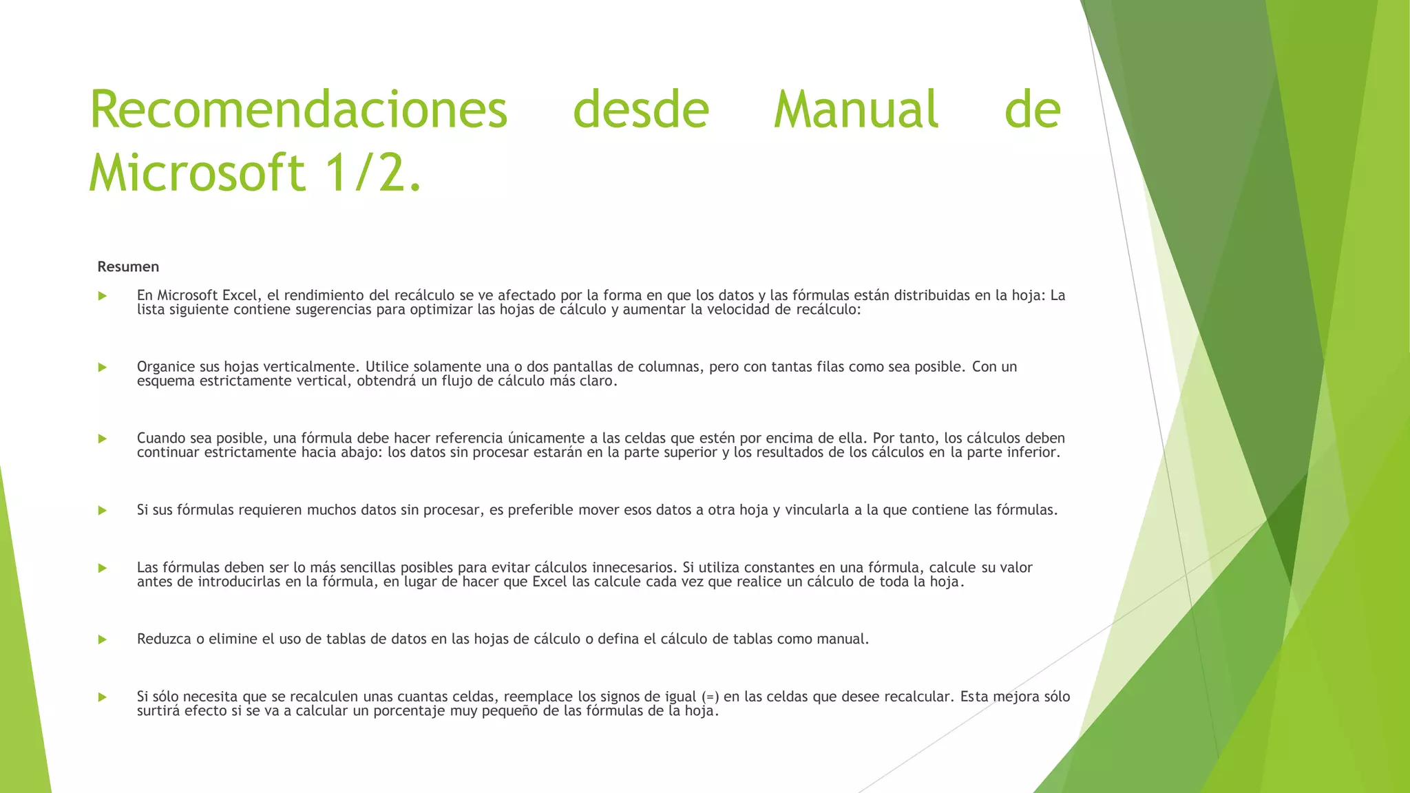Recomendaciones desde Manual de
Microsoft 1/2.
Resumen
 En Microsoft Excel, el rendimiento del recálculo se ve afectado por la forma en que los datos y las fórmulas están distribuidas en la hoja: La
lista siguiente contiene sugerencias para optimizar las hojas de cálculo y aumentar la velocidad de recálculo:
 Organice sus hojas verticalmente. Utilice solamente una o dos pantallas de columnas, pero con tantas filas como sea posible. Con un
esquema estrictamente vertical, obtendrá un flujo de cálculo más claro.
 Cuando sea posible, una fórmula debe hacer referencia únicamente a las celdas que estén por encima de ella. Por tanto, los cálculos deben
continuar estrictamente hacia abajo: los datos sin procesar estarán en la parte superior y los resultados de los cálculos en la parte inferior.
 Si sus fórmulas requieren muchos datos sin procesar, es preferible mover esos datos a otra hoja y vincularla a la que contiene las fórmulas.
 Las fórmulas deben ser lo más sencillas posibles para evitar cálculos innecesarios. Si utiliza constantes en una fórmula, calcule su valor
antes de introducirlas en la fórmula, en lugar de hacer que Excel las calcule cada vez que realice un cálculo de toda la hoja.
 Reduzca o elimine el uso de tablas de datos en las hojas de cálculo o defina el cálculo de tablas como manual.
 Si sólo necesita que se recalculen unas cuantas celdas, reemplace los signos de igual (=) en las celdas que desee recalcular. Esta mejora sólo
surtirá efecto si se va a calcular un porcentaje muy pequeño de las fórmulas de la hoja.
 