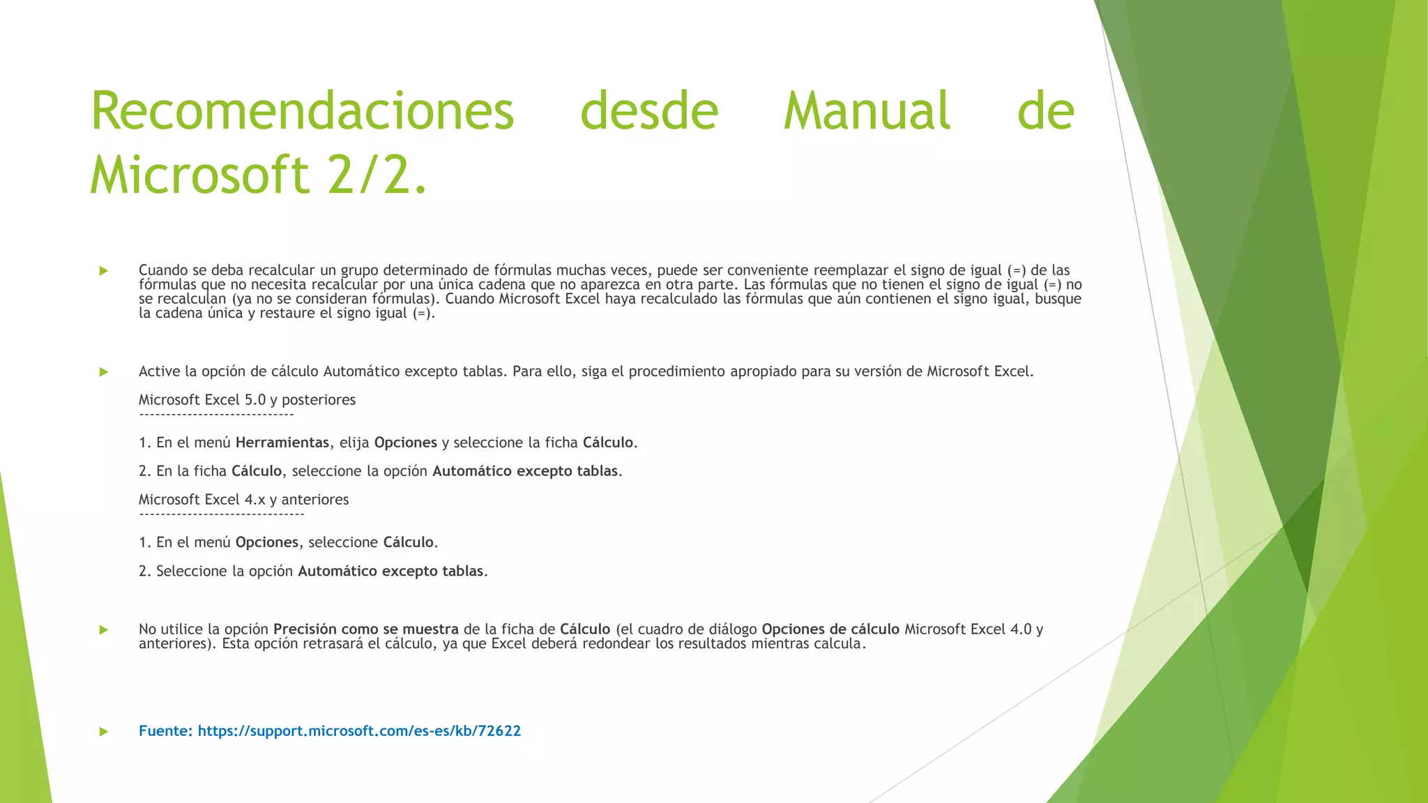 Recomendaciones desde Manual de
Microsoft 2/2.
 Cuando se deba recalcular un grupo determinado de fórmulas muchas veces, puede ser conveniente reemplazar el signo de igual (=) de las
fórmulas que no necesita recalcular por una única cadena que no aparezca en otra parte. Las fórmulas que no tienen el signo de igual (=) no
se recalculan (ya no se consideran fórmulas). Cuando Microsoft Excel haya recalculado las fórmulas que aún contienen el signo igual, busque
la cadena única y restaure el signo igual (=).
 Active la opción de cálculo Automático excepto tablas. Para ello, siga el procedimiento apropiado para su versión de Microsoft Excel.
Microsoft Excel 5.0 y posteriores
-----------------------------
1. En el menú Herramientas, elija Opciones y seleccione la ficha Cálculo.
2. En la ficha Cálculo, seleccione la opción Automático excepto tablas.
Microsoft Excel 4.x y anteriores
-------------------------------
1. En el menú Opciones, seleccione Cálculo.
2. Seleccione la opción Automático excepto tablas.
 No utilice la opción Precisión como se muestra de la ficha de Cálculo (el cuadro de diálogo Opciones de cálculo Microsoft Excel 4.0 y
anteriores). Esta opción retrasará el cálculo, ya que Excel deberá redondear los resultados mientras calcula.
 Fuente: https://support.microsoft.com/es-es/kb/72622
 