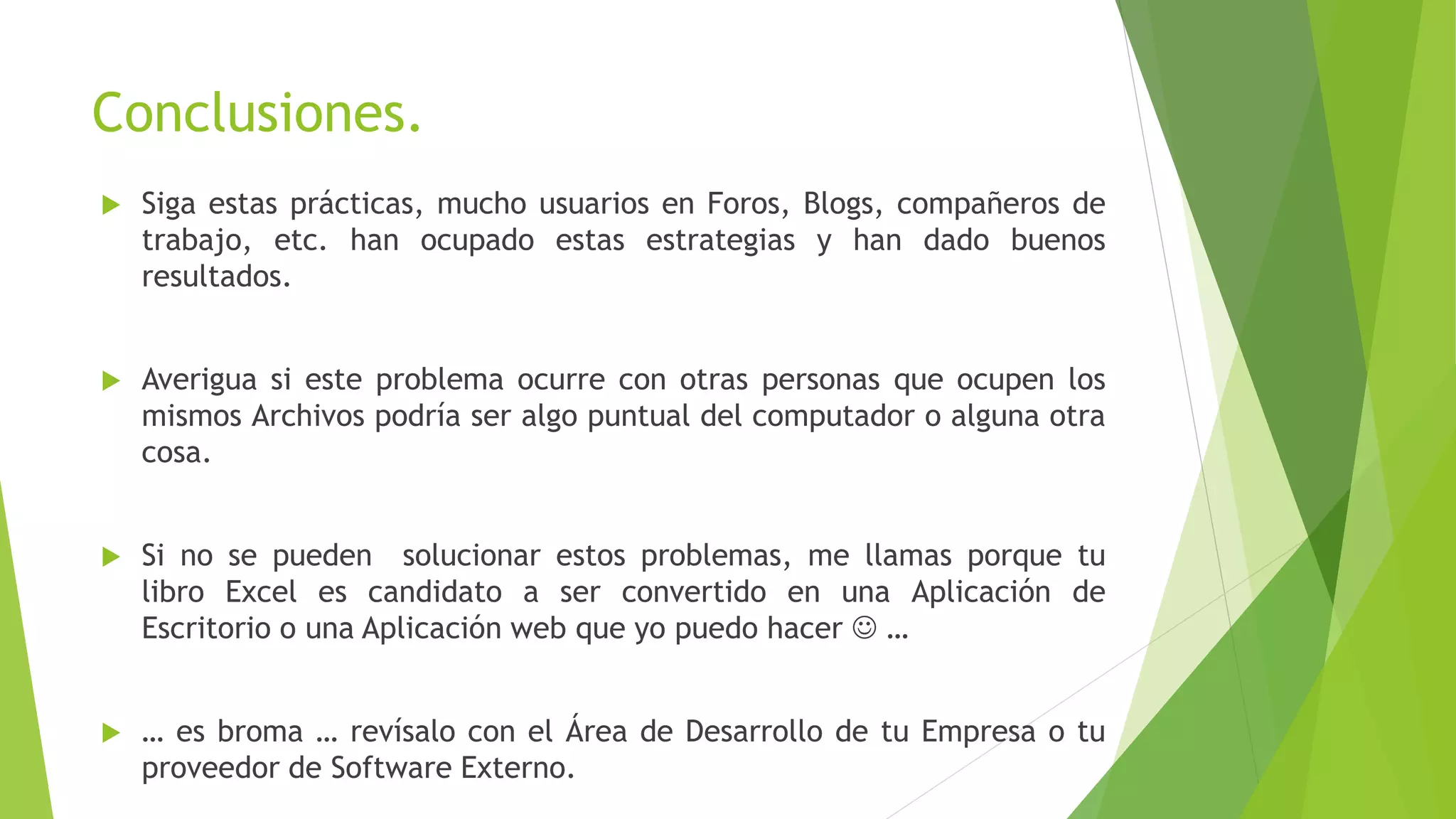 Conclusiones.
 Siga estas prácticas, mucho usuarios en Foros, Blogs, compañeros de
trabajo, etc. han ocupado estas estrategias y han dado buenos
resultados.
 Averigua si este problema ocurre con otras personas que ocupen los
mismos Archivos podría ser algo puntual del computador o alguna otra
cosa.
 Si no se pueden solucionar estos problemas, me llamas porque tu
libro Excel es candidato a ser convertido en una Aplicación de
Escritorio o una Aplicación web que yo puedo hacer  …
 … es broma … revísalo con el Área de Desarrollo de tu Empresa o tu
proveedor de Software Externo.
 