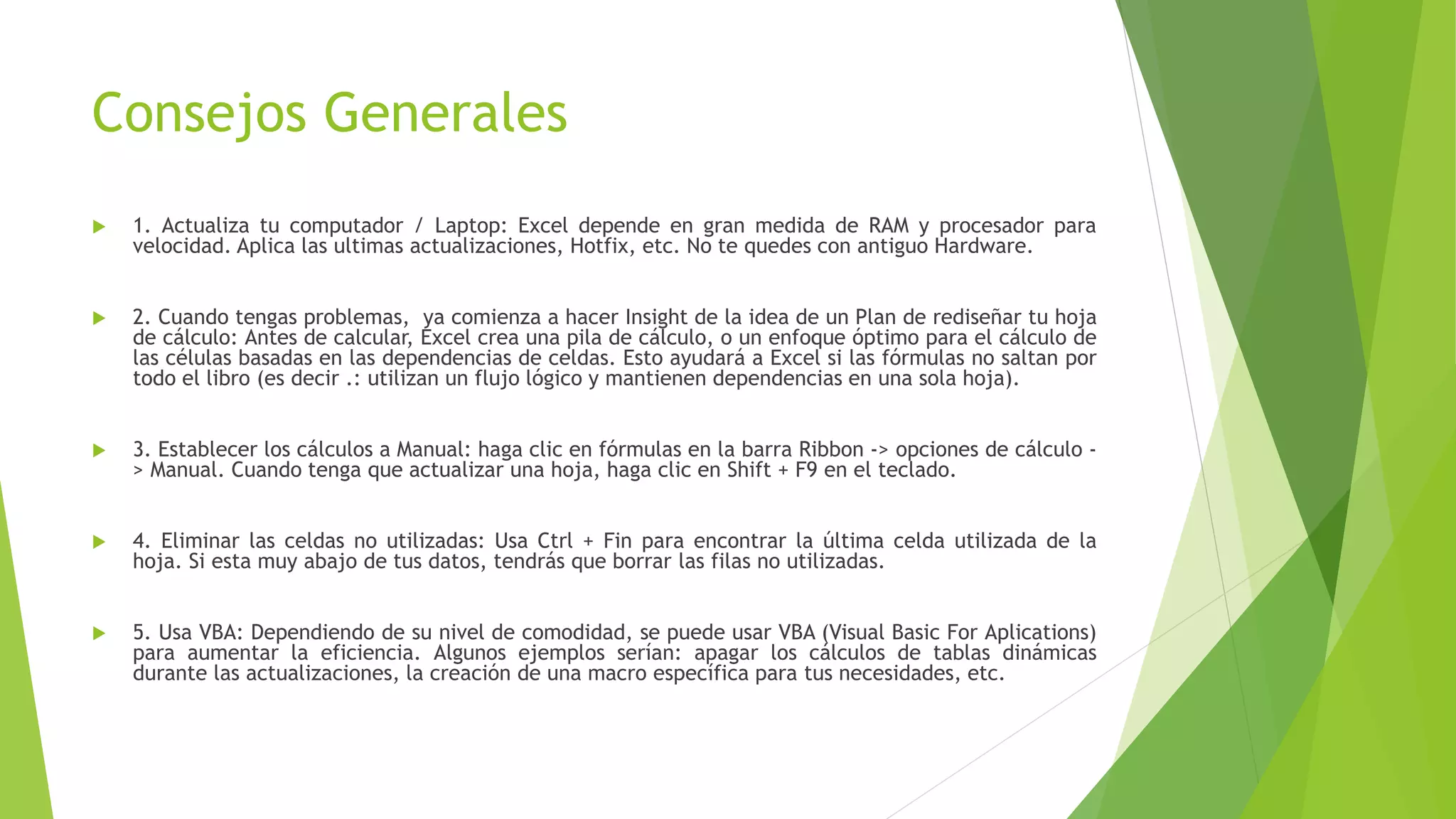 Consejos Generales
 1. Actualiza tu computador / Laptop: Excel depende en gran medida de RAM y procesador para
velocidad. Aplica las ultimas actualizaciones, Hotfix, etc. No te quedes con antiguo Hardware.
 2. Cuando tengas problemas, ya comienza a hacer Insight de la idea de un Plan de rediseñar tu hoja
de cálculo: Antes de calcular, Excel crea una pila de cálculo, o un enfoque óptimo para el cálculo de
las células basadas en las dependencias de celdas. Esto ayudará a Excel si las fórmulas no saltan por
todo el libro (es decir .: utilizan un flujo lógico y mantienen dependencias en una sola hoja).
 3. Establecer los cálculos a Manual: haga clic en fórmulas en la barra Ribbon -> opciones de cálculo -
> Manual. Cuando tenga que actualizar una hoja, haga clic en Shift + F9 en el teclado.
 4. Eliminar las celdas no utilizadas: Usa Ctrl + Fin para encontrar la última celda utilizada de la
hoja. Si esta muy abajo de tus datos, tendrás que borrar las filas no utilizadas.
 5. Usa VBA: Dependiendo de su nivel de comodidad, se puede usar VBA (Visual Basic For Aplications)
para aumentar la eficiencia. Algunos ejemplos serían: apagar los cálculos de tablas dinámicas
durante las actualizaciones, la creación de una macro específica para tus necesidades, etc.
 