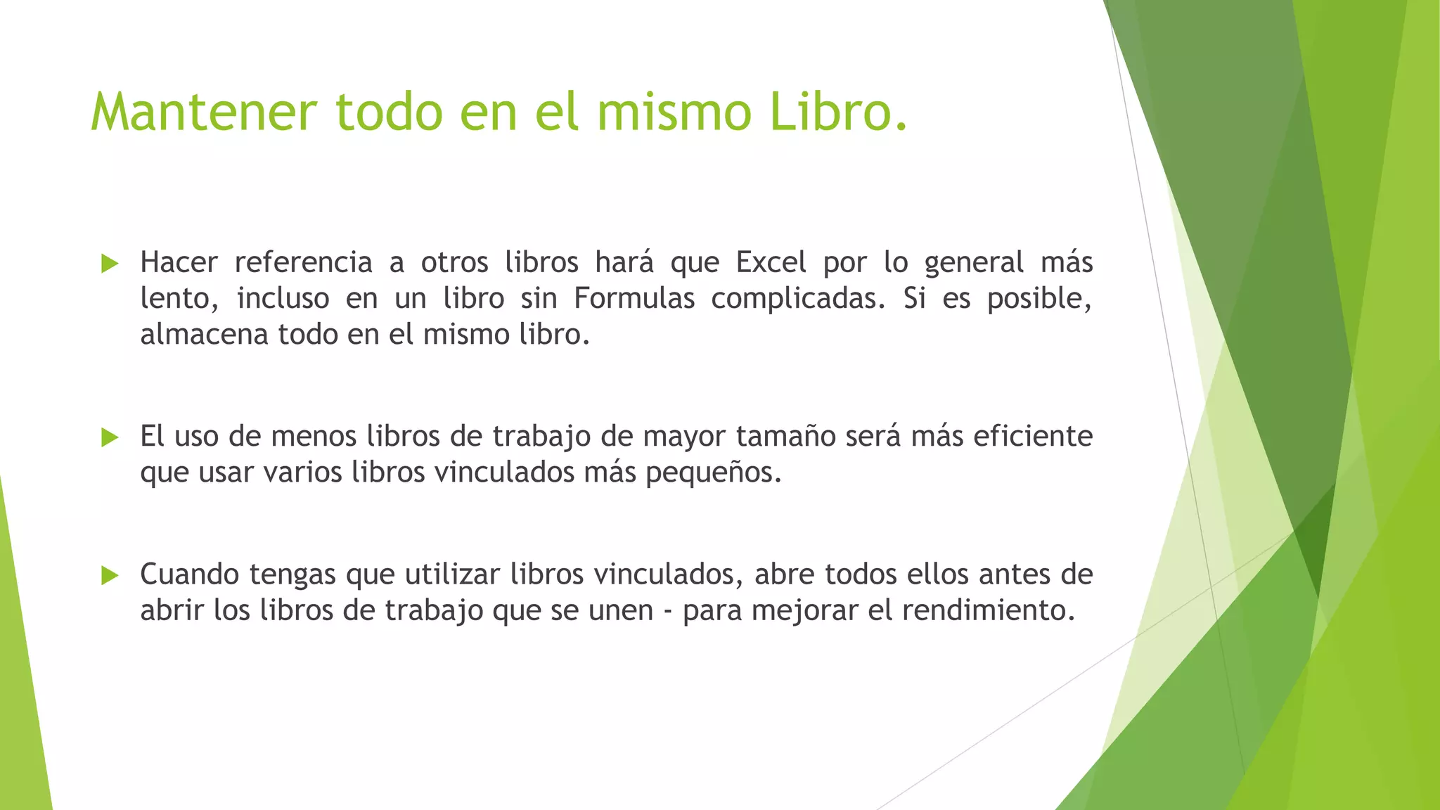 Mantener todo en el mismo Libro.
 Hacer referencia a otros libros hará que Excel por lo general más
lento, incluso en un libro sin Formulas complicadas. Si es posible,
almacena todo en el mismo libro.
 El uso de menos libros de trabajo de mayor tamaño será más eficiente
que usar varios libros vinculados más pequeños.
 Cuando tengas que utilizar libros vinculados, abre todos ellos antes de
abrir los libros de trabajo que se unen - para mejorar el rendimiento.
 